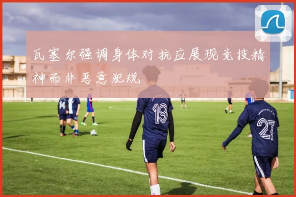 瓦塞尔强调身体对抗应展现竞技精神而非恶意犯规