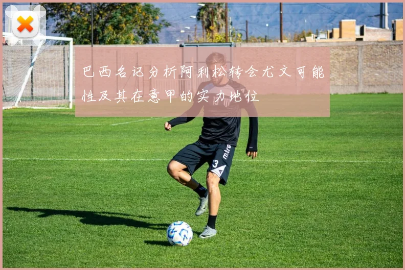 巴西名记分析阿利松转会尤文可能性及其在意甲的实力地位
