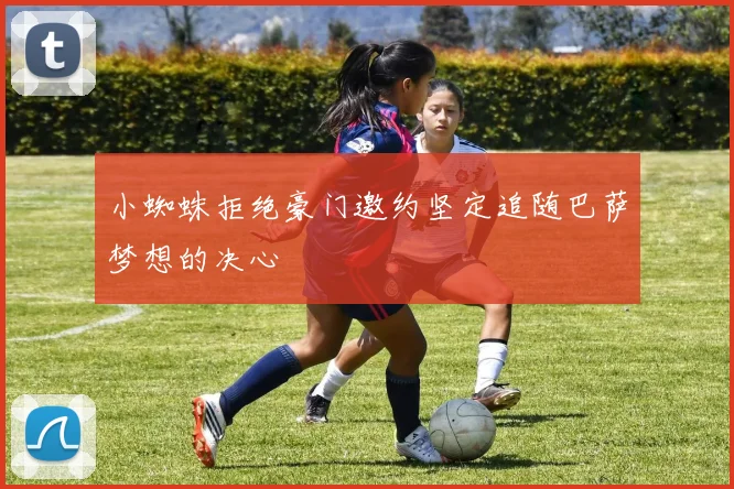 小蜘蛛拒绝豪门邀约坚定追随巴萨梦想的决心
