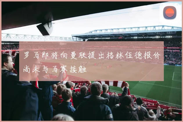 罗马即将向曼联提出格林伍德报价尚未与马赛接触