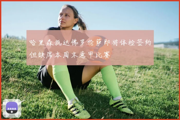 哈里森抵达佛罗伦萨即将体检签约但缺席本周末意甲比赛