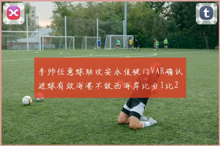 李帅任意球助攻安永佳破门VAR确认进球有效海港不敌西海岸比分1比2