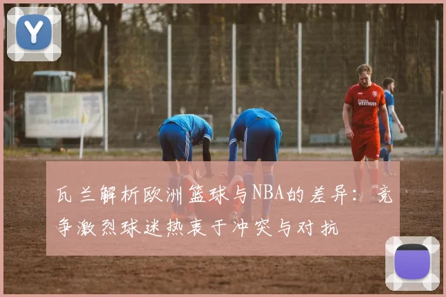 瓦兰解析欧洲篮球与NBA的差异：竞争激烈球迷热衷于冲突与对抗