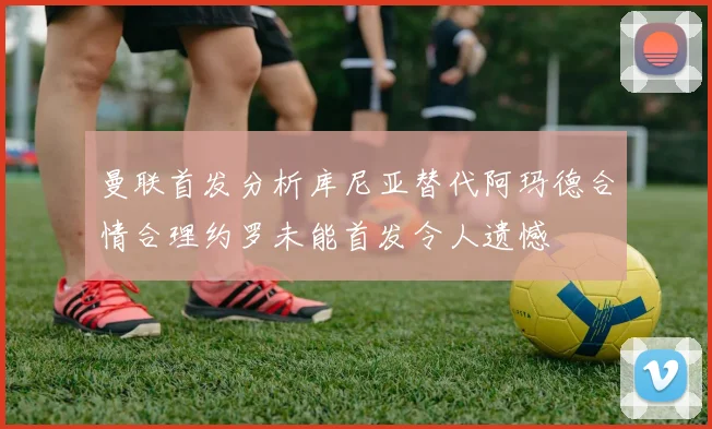 曼联首发分析库尼亚替代阿玛德合情合理约罗未能首发令人遗憾