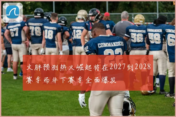 文胖预测热火崛起将在2027到2028赛季而非下赛季全面爆发