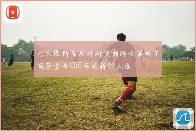 尤文图斯高层对科莫利转会策略不满萨索洛CEO或成新任人选