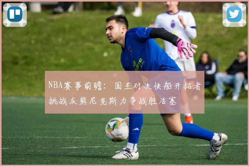 NBA赛事前瞻：国王对决快船开拓者挑战灰熊尼克斯力争战胜活塞