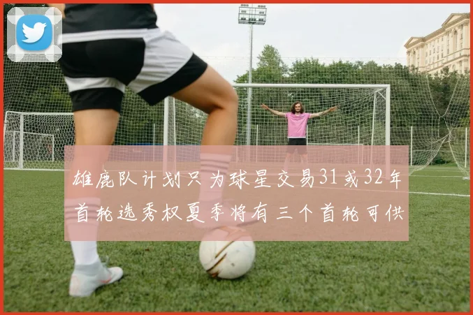 雄鹿队计划只为球星交易31或32年首轮选秀权夏季将有三个首轮可供交易