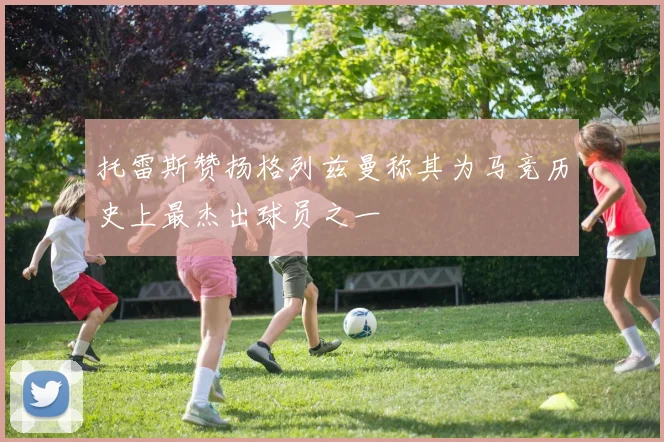 托雷斯赞扬格列兹曼称其为马竞历史上最杰出球员之一