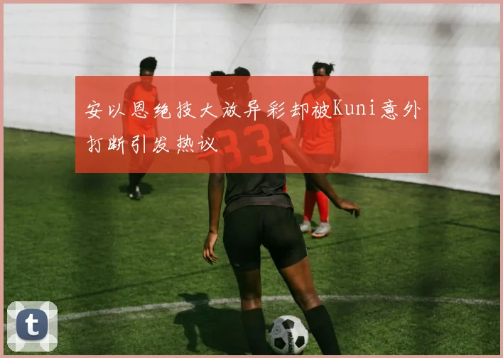 安以恩绝技大放异彩却被Kuni意外打断引发热议