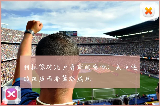 利拉德对比卢普斯的感慨：关注他的经历而非篮球成就