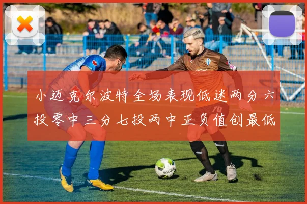 小迈克尔波特全场表现低迷两分六投零中三分七投两中正负值创最低纪录