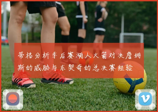 蒂格分析季后赛湖人火箭对决詹姆斯的威胁与东契奇的总决赛经验